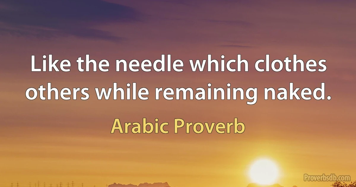 Like the needle which clothes others while remaining naked. (Arabic Proverb)