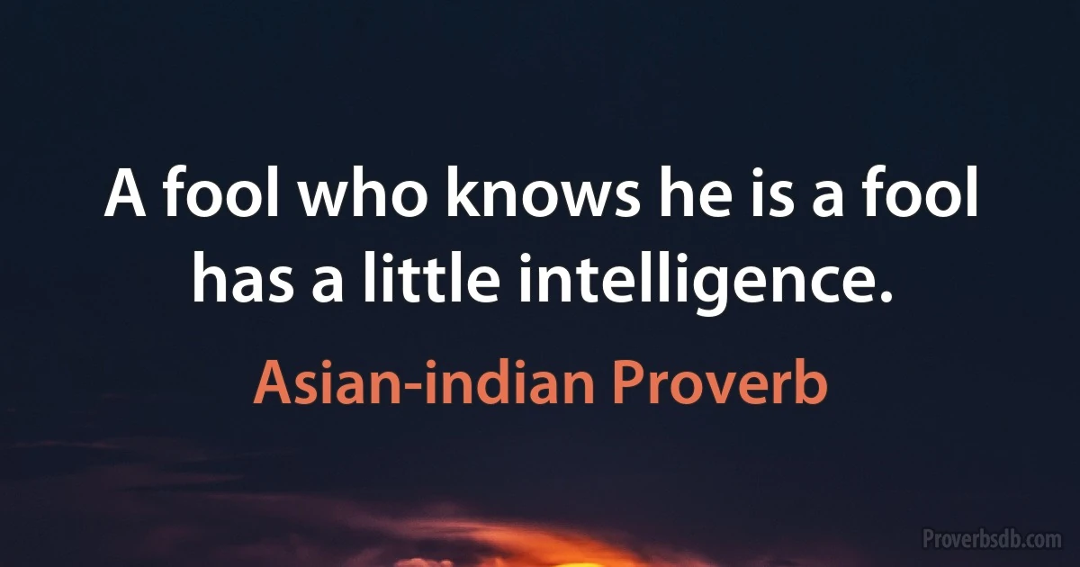 A fool who knows he is a fool has a little intelligence. (Asian-indian Proverb)