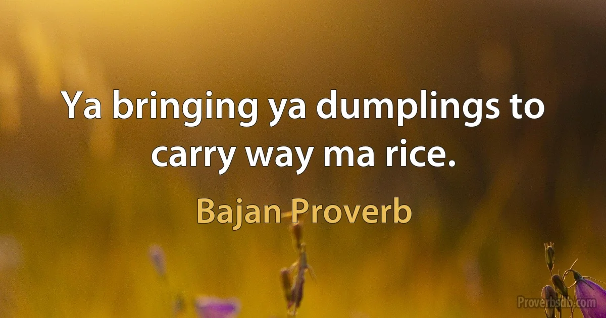 Ya bringing ya dumplings to carry way ma rice. (Bajan Proverb)