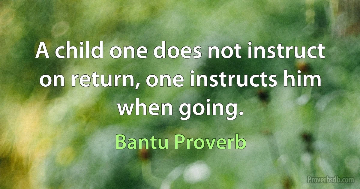 A child one does not instruct on return, one instructs him when going. (Bantu Proverb)