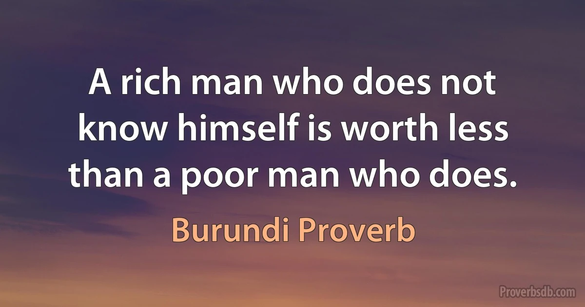 A rich man who does not know himself is worth less than a poor man who does. (Burundi Proverb)