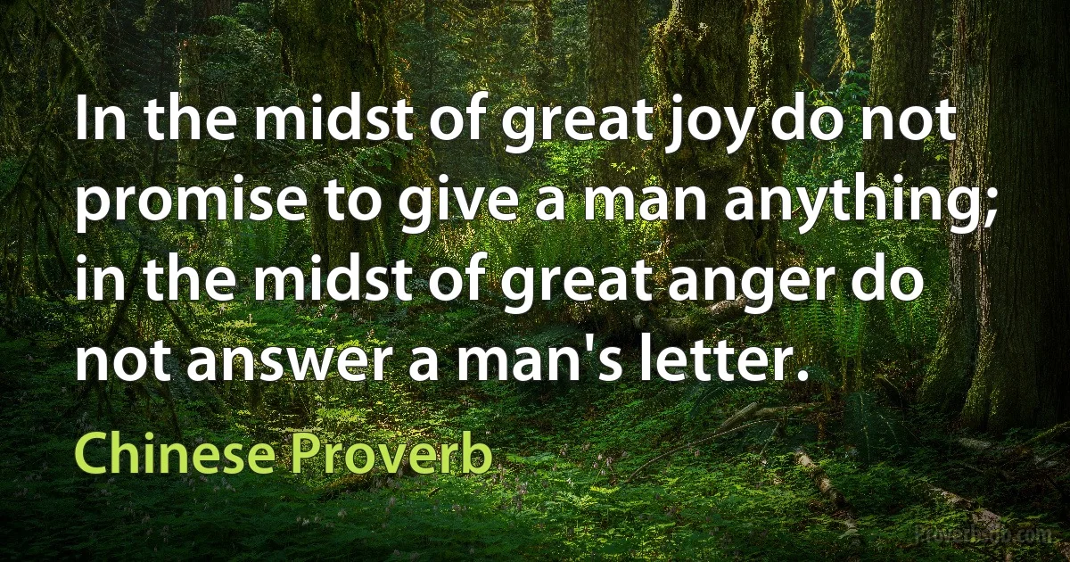 In the midst of great joy do not promise to give a man anything; in the midst of great anger do not answer a man's letter. (Chinese Proverb)