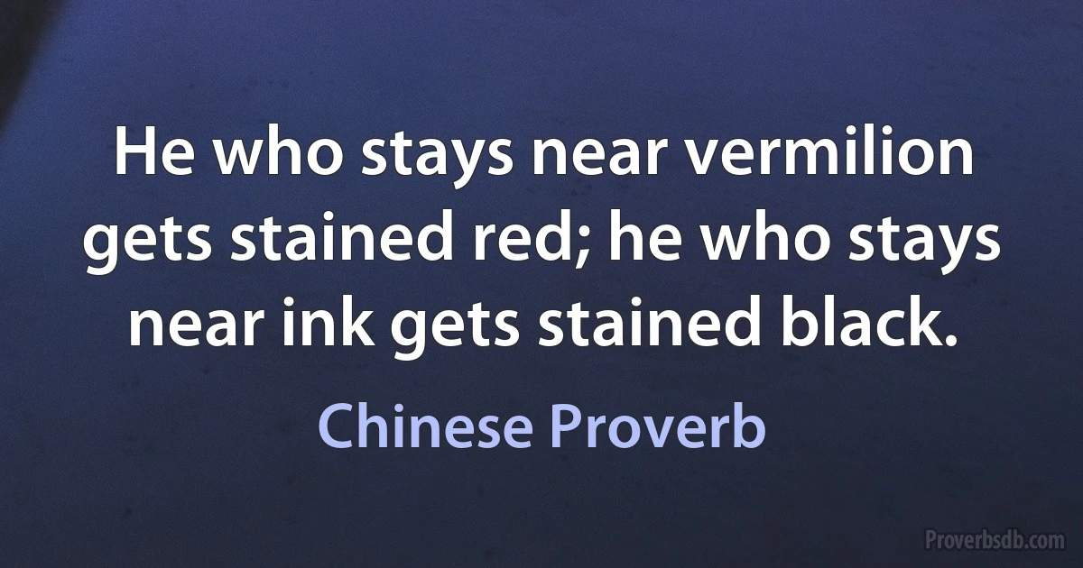 He who stays near vermilion gets stained red; he who stays near ink gets stained black. (Chinese Proverb)