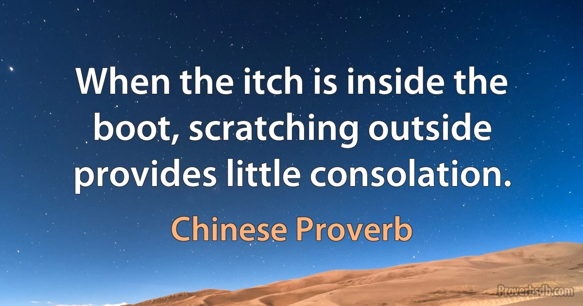 When the itch is inside the boot, scratching outside provides little consolation. (Chinese Proverb)