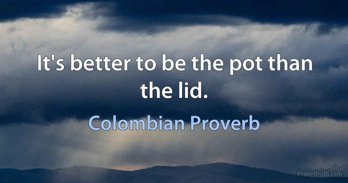 It's better to be the pot than the lid. (Colombian Proverb)