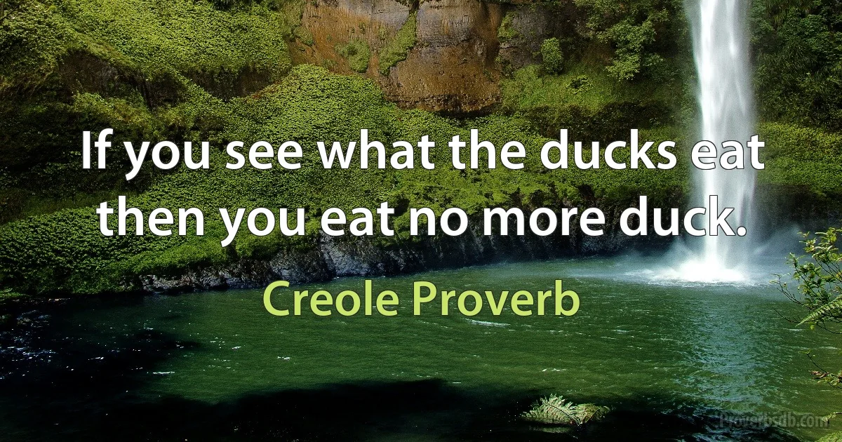 If you see what the ducks eat then you eat no more duck. (Creole Proverb)