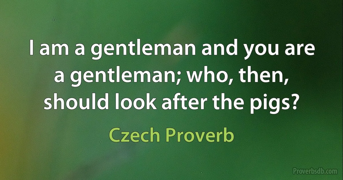 I am a gentleman and you are a gentleman; who, then, should look after the pigs? (Czech Proverb)