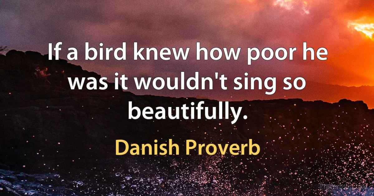 If a bird knew how poor he was it wouldn't sing so beautifully. (Danish Proverb)