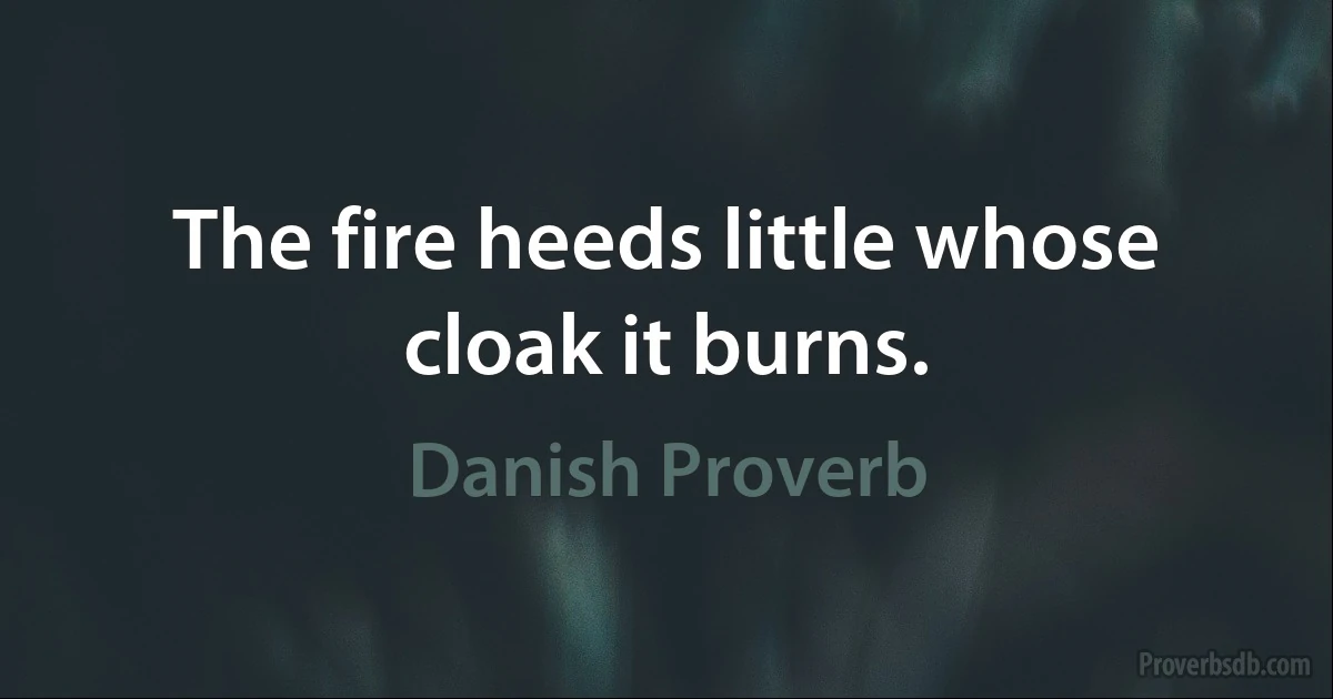 The fire heeds little whose cloak it burns. (Danish Proverb)