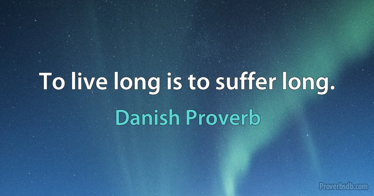 To live long is to suffer long. (Danish Proverb)