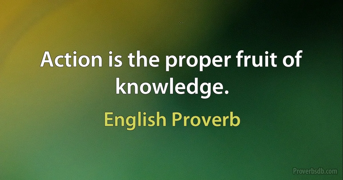 Action is the proper fruit of knowledge. (English Proverb)