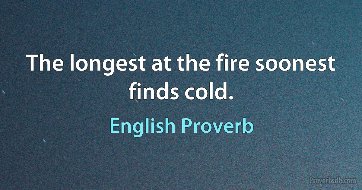 The longest at the fire soonest finds cold. (English Proverb)