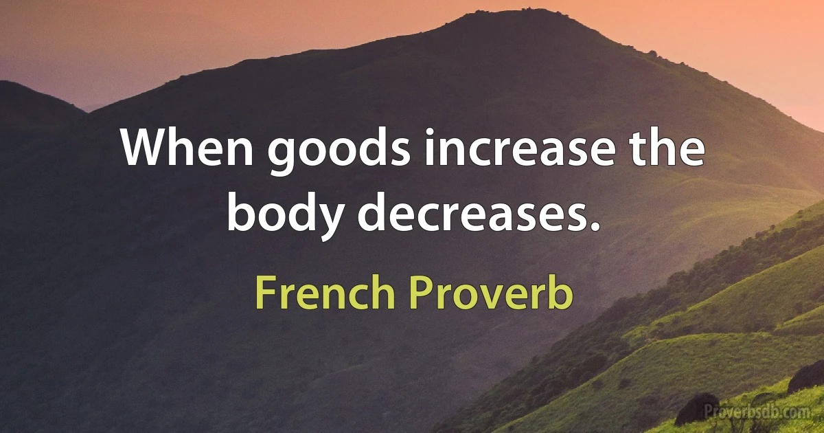 When goods increase the body decreases. (French Proverb)