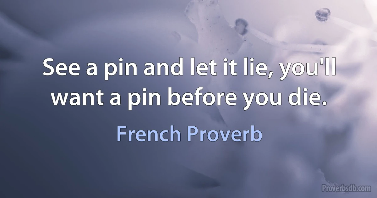 See a pin and let it lie, you'll want a pin before you die. (French Proverb)