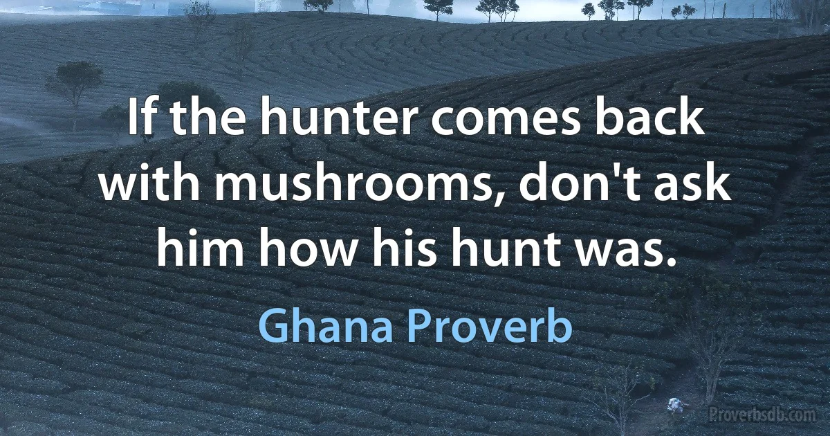 If the hunter comes back with mushrooms, don't ask him how his hunt was. (Ghana Proverb)