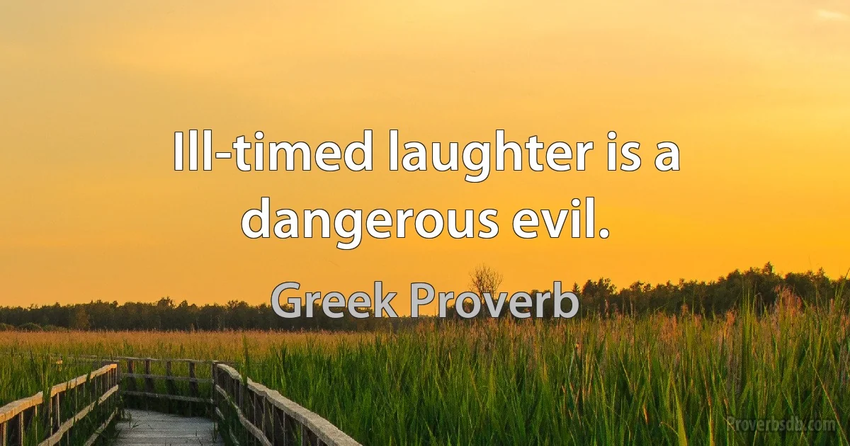 Ill-timed laughter is a dangerous evil. (Greek Proverb)