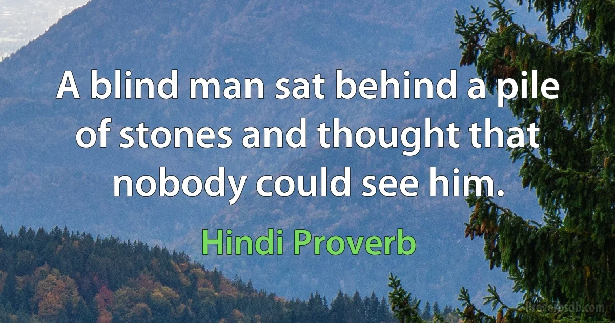 A blind man sat behind a pile of stones and thought that nobody could see him. (Hindi Proverb)