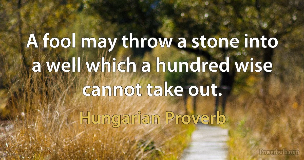 A fool may throw a stone into a well which a hundred wise cannot take out. (Hungarian Proverb)