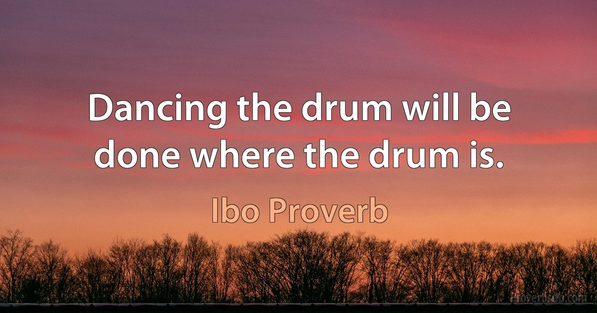 Dancing the drum will be done where the drum is. (Ibo Proverb)