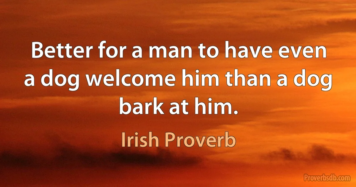 Better for a man to have even a dog welcome him than a dog bark at him. (Irish Proverb)