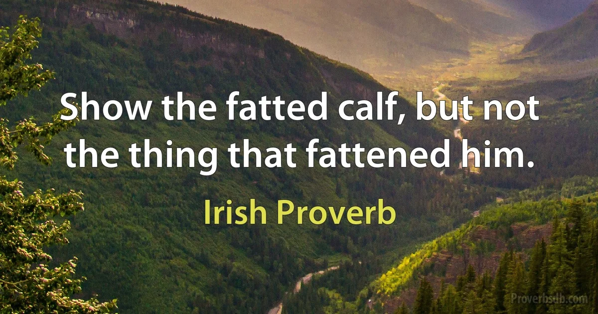 Show the fatted calf, but not the thing that fattened him. (Irish Proverb)