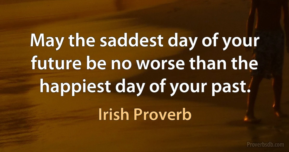 May the saddest day of your future be no worse than the happiest day of your past. (Irish Proverb)