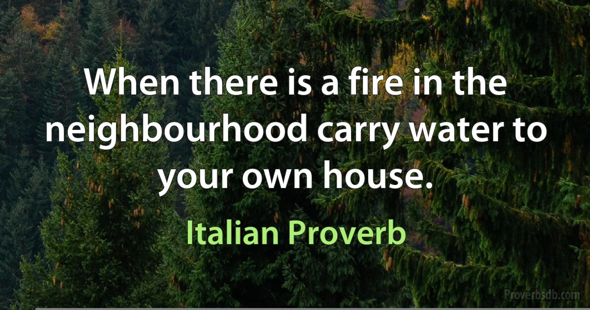 When there is a fire in the neighbourhood carry water to your own house. (Italian Proverb)