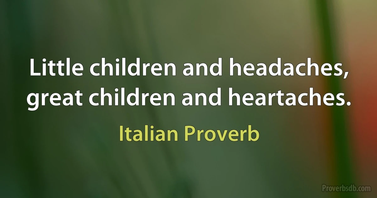 Little children and headaches, great children and heartaches. (Italian Proverb)