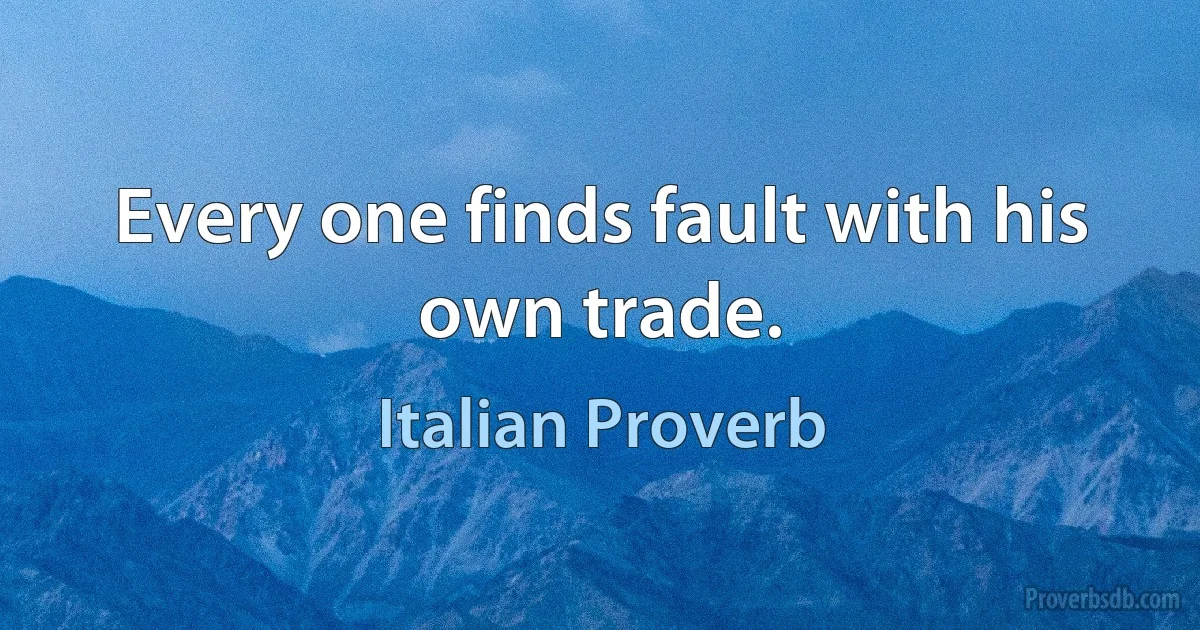 Every one finds fault with his own trade. (Italian Proverb)