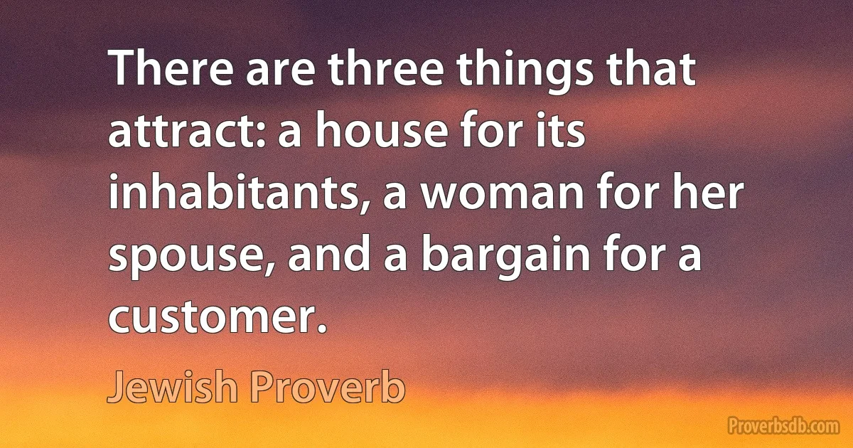 There are three things that attract: a house for its inhabitants, a woman for her spouse, and a bargain for a customer. (Jewish Proverb)