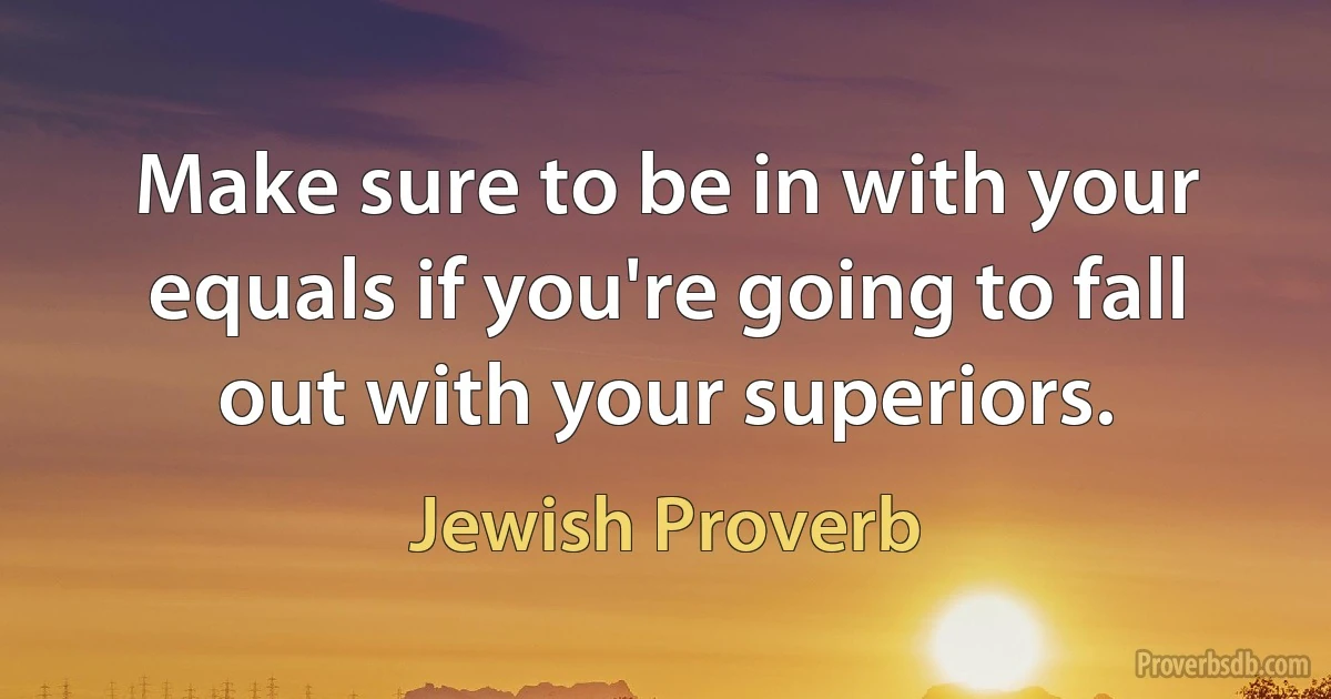 Make sure to be in with your equals if you're going to fall out with your superiors. (Jewish Proverb)