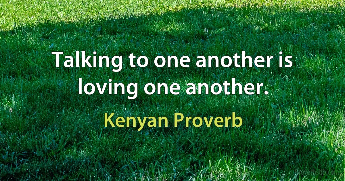 Talking to one another is loving one another. (Kenyan Proverb)