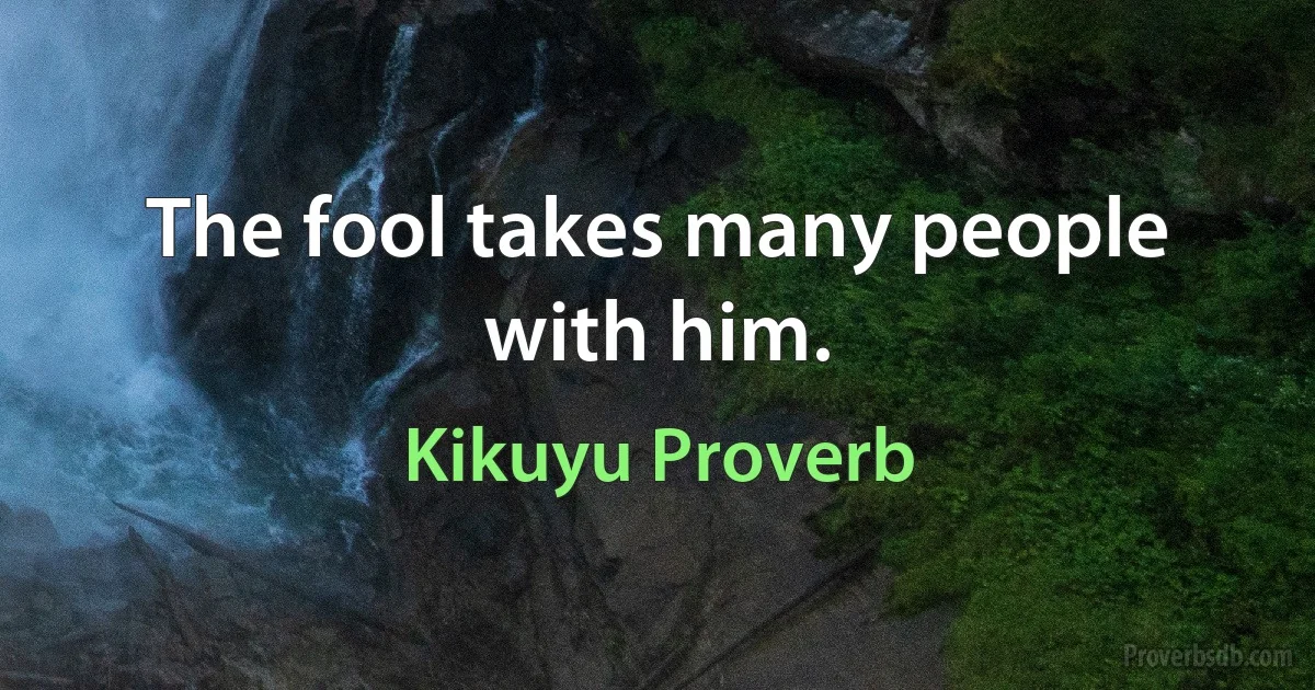 The fool takes many people with him. (Kikuyu Proverb)