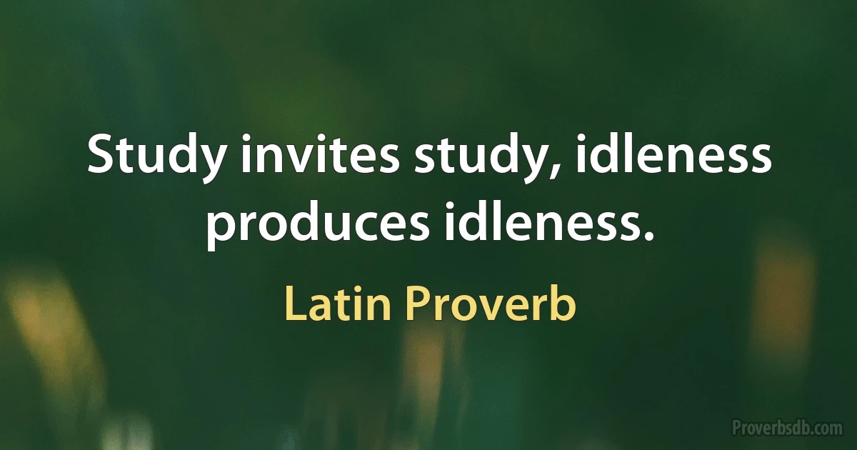 Study invites study, idleness produces idleness. (Latin Proverb)