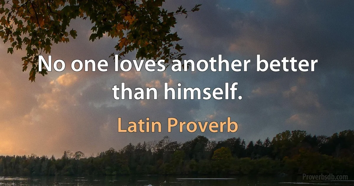 No one loves another better than himself. (Latin Proverb)