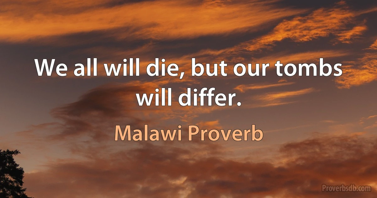 We all will die, but our tombs will differ. (Malawi Proverb)