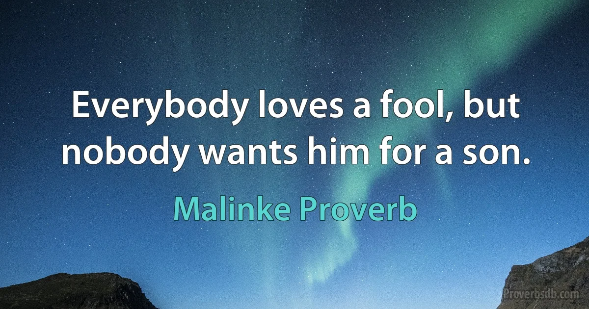 Everybody loves a fool, but nobody wants him for a son. (Malinke Proverb)