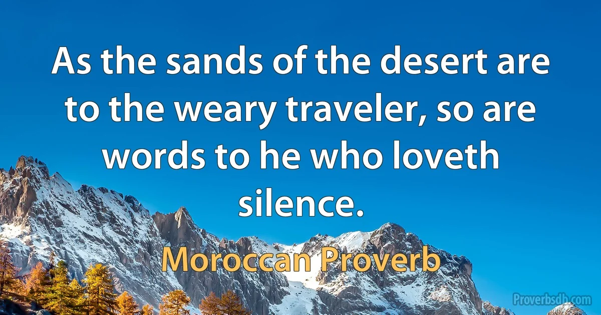 As the sands of the desert are to the weary traveler, so are words to he who loveth silence. (Moroccan Proverb)