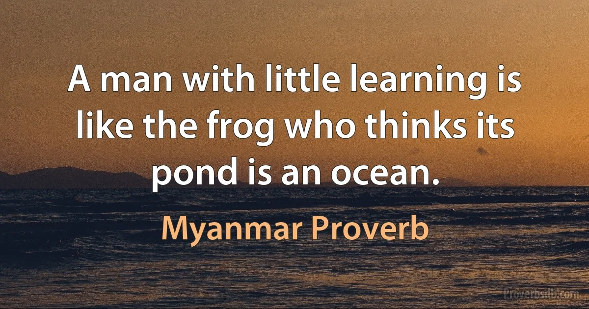 A man with little learning is like the frog who thinks its pond is an ocean. (Myanmar Proverb)