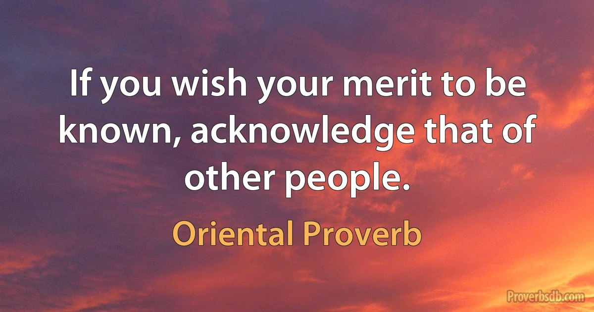 If you wish your merit to be known, acknowledge that of other people. (Oriental Proverb)