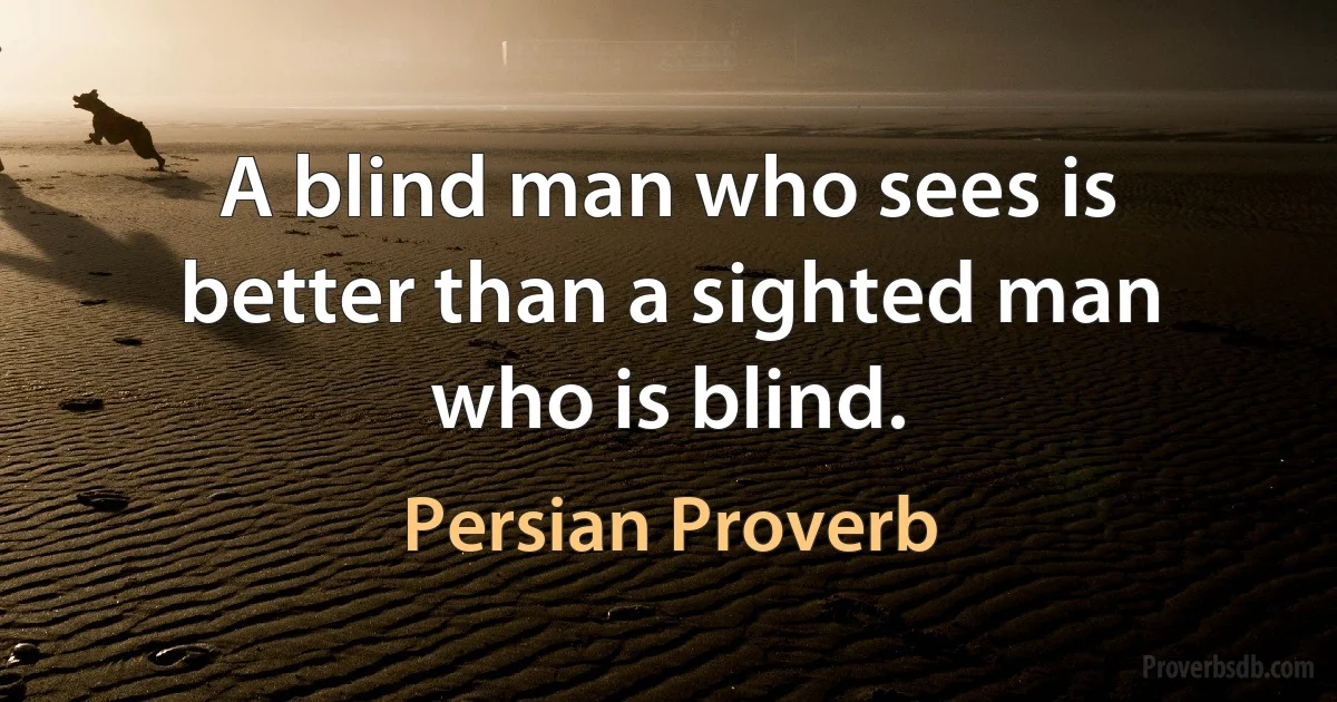 A blind man who sees is better than a sighted man who is blind. (Persian Proverb)