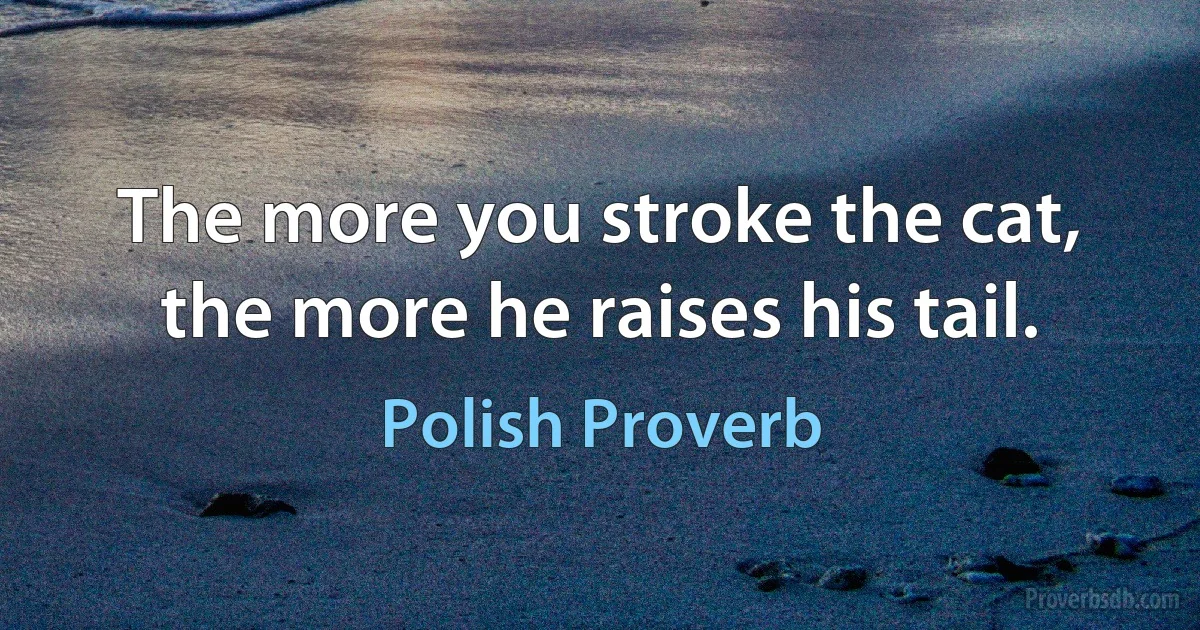 The more you stroke the cat, the more he raises his tail. (Polish Proverb)