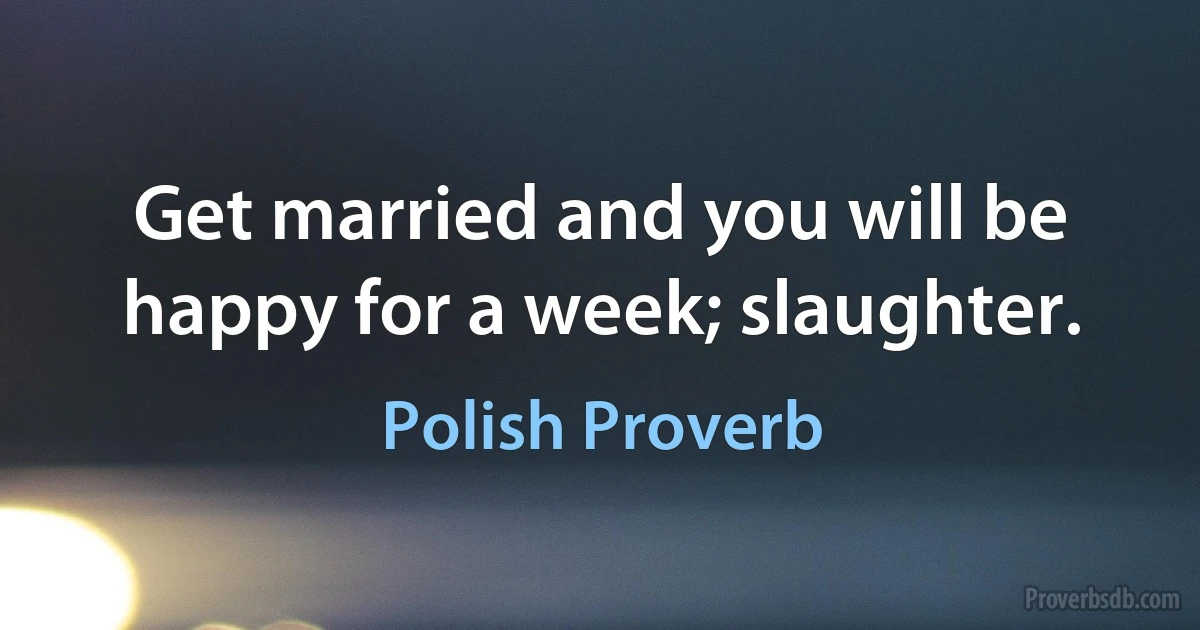 Get married and you will be happy for a week; slaughter. (Polish Proverb)