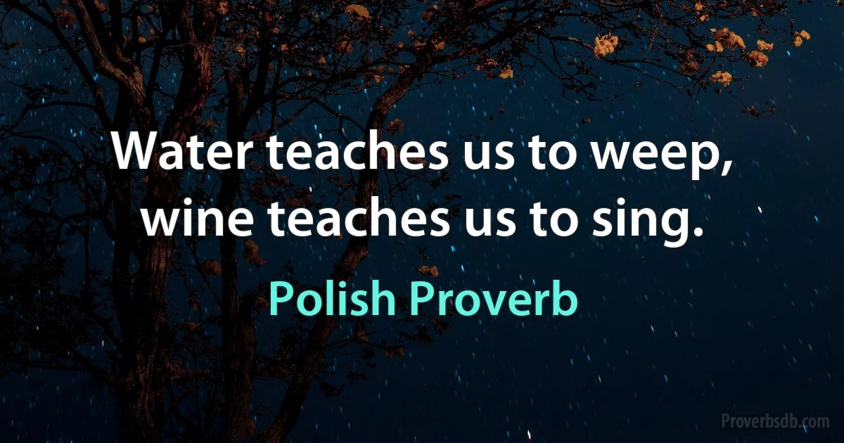 Water teaches us to weep, wine teaches us to sing. (Polish Proverb)