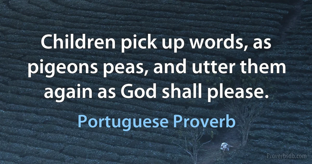 Children pick up words, as pigeons peas, and utter them again as God shall please. (Portuguese Proverb)