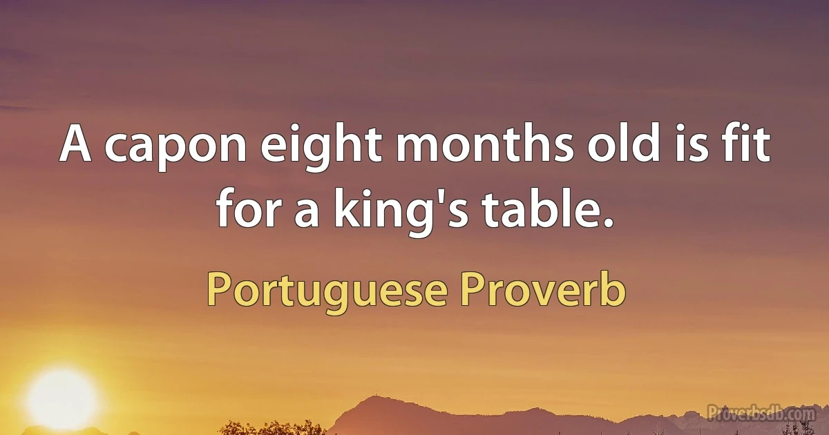 A capon eight months old is fit for a king's table. (Portuguese Proverb)