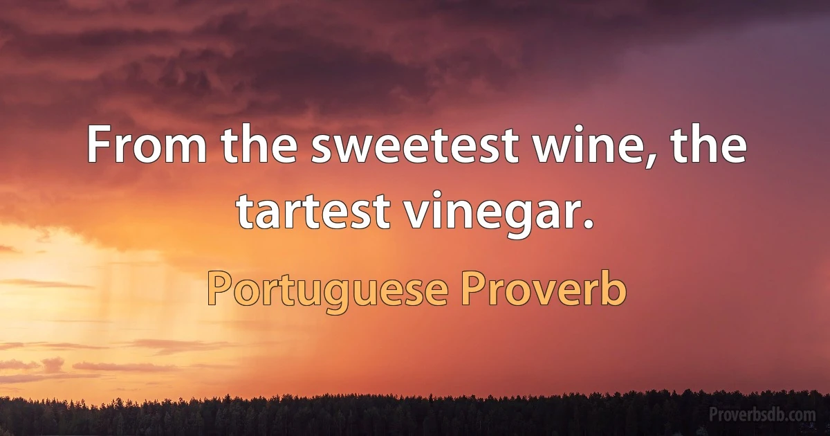 From the sweetest wine, the tartest vinegar. (Portuguese Proverb)