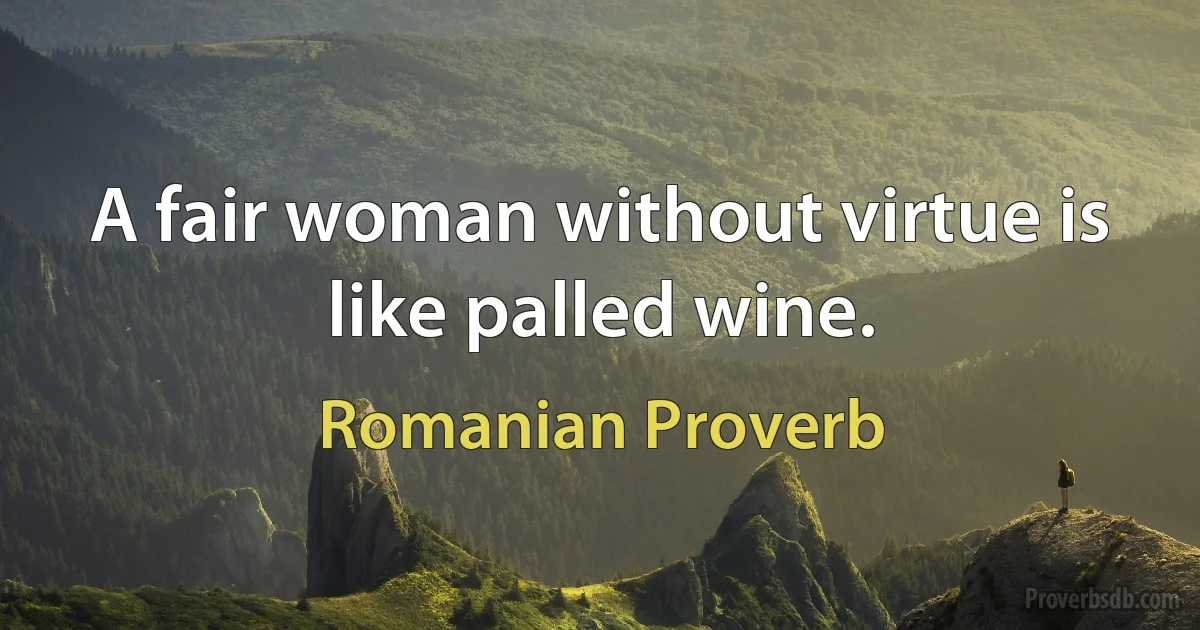 A fair woman without virtue is like palled wine. (Romanian Proverb)