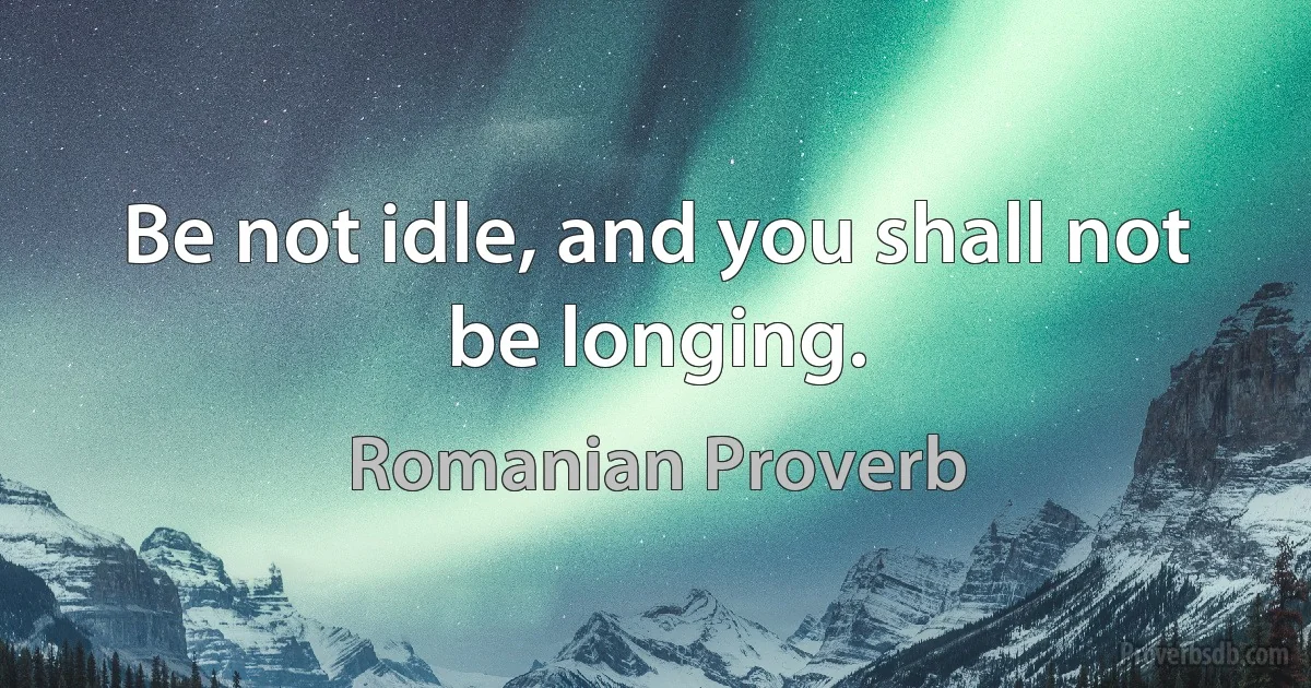 Be not idle, and you shall not be longing. (Romanian Proverb)