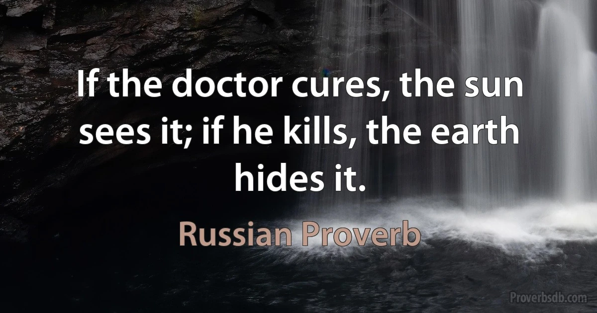 If the doctor cures, the sun sees it; if he kills, the earth hides it. (Russian Proverb)